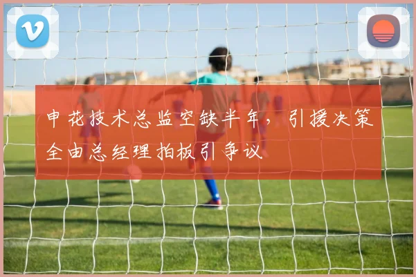 申花技术总监空缺半年,引援决策全由总经理拍板引争议