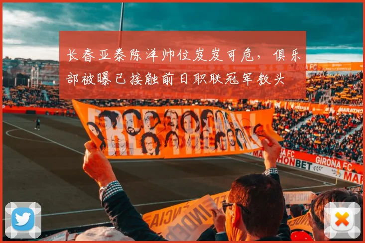 长春亚泰陈洋帅位岌岌可危,俱乐部被曝已接触前日职联冠军教头