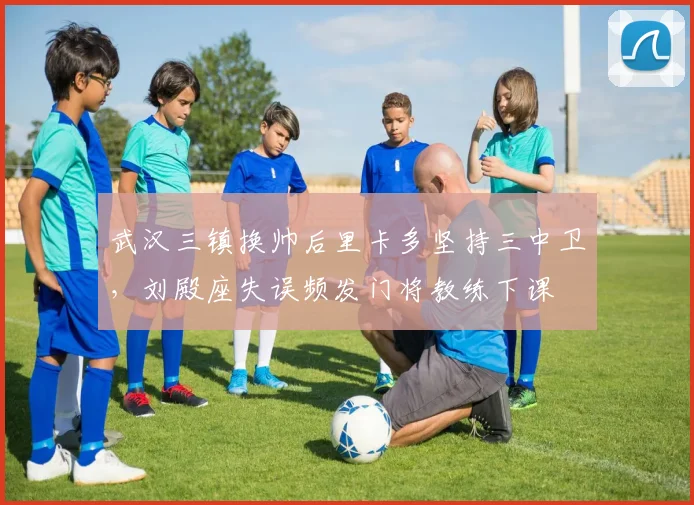 武汉三镇换帅后里卡多坚持三中卫,刘殿座失误频发门将教练下课