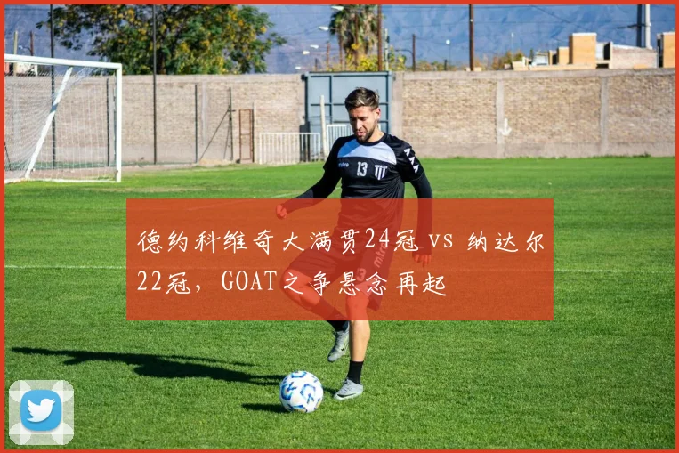 德约科维奇大满贯24冠 vs 纳达尔22冠,GOAT之争悬念再起