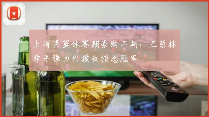 上海男篮休赛期豪购不断，王哲林牵手强力外援剑指总冠军