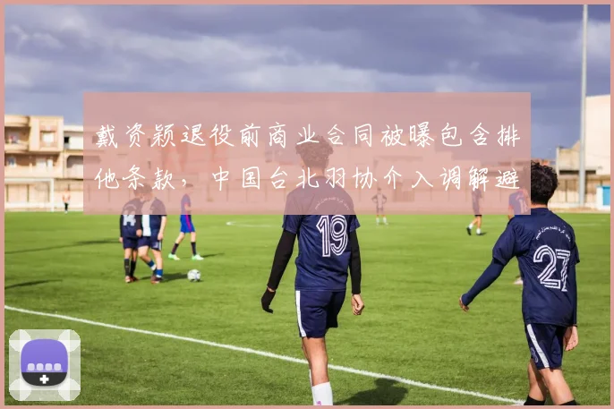 戴资颖退役前商业合同被曝包含排他条款,中国台北羽协介入调解避免法律纠纷