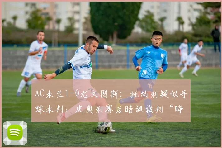 AC米兰1-0尤文图斯:托纳利疑似手球未判,皮奥利赛后暗讽裁判“睁眼瞎”