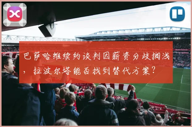 巴萨哈维续约谈判因薪资分歧搁浅,拉波尔塔能否找到替代方案?